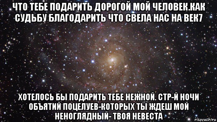 что тебе подарить дорогой мой человек.как судьбу благодарить что свела нас на век7 хотелось бы подарить тебе нежной. стр-й ночи объятий поцелуев-которых ты ждеш мой неноглядный- твоя невеста, Мем  Космос (офигенно)