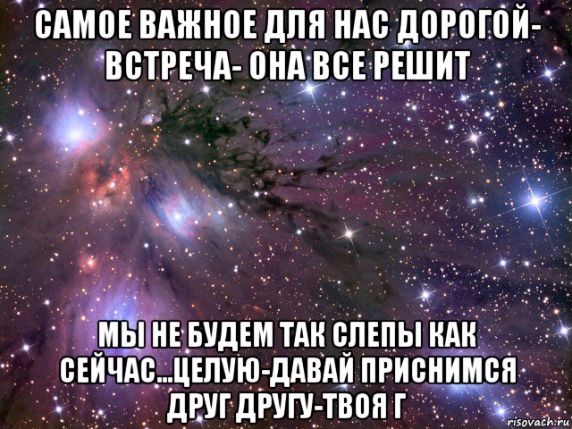 самое важное для нас дорогой- встреча- она все решит мы не будем так слепы как сейчас...целую-давай приснимся друг другу-твоя г, Мем Космос