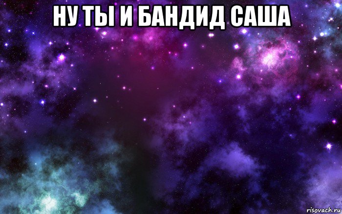 ну ты и бандид саша 