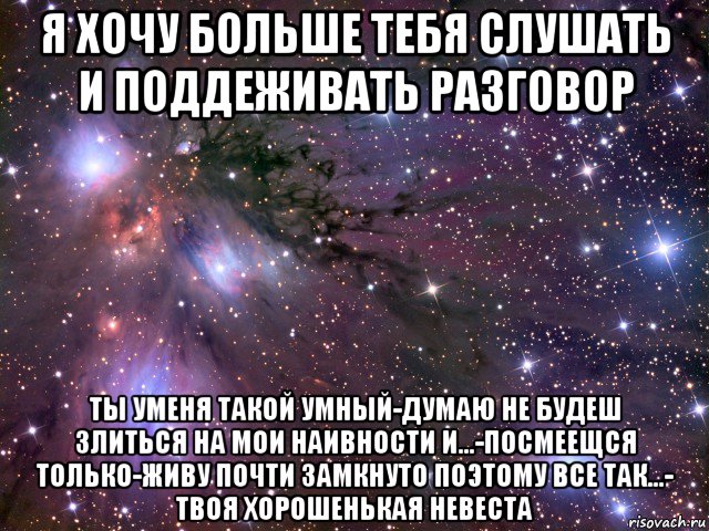 я хочу больше тебя слушать и поддеживать разговор ты уменя такой умный-думаю не будеш злиться на мои наивности и...-посмеещся только-живу почти замкнуто поэтому все так...- твоя хорошенькая невеста, Мем Космос