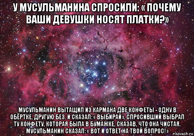 у мусульманина спросили: « почему ваши девушки носят платки?» мусульманин вытащил из кармана две конфеты - одну в обёртке, другую без. и сказал: « выбирай». спросивший выбрал ту конфету, которая была в бумажке, сказав, что она чистая. мусульманин сказал: « вот и ответ на твой вопрос!»