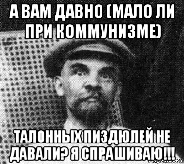 а вам давно (мало ли при коммунизме) талонных пиздюлей не давали? я спрашиваю!!!