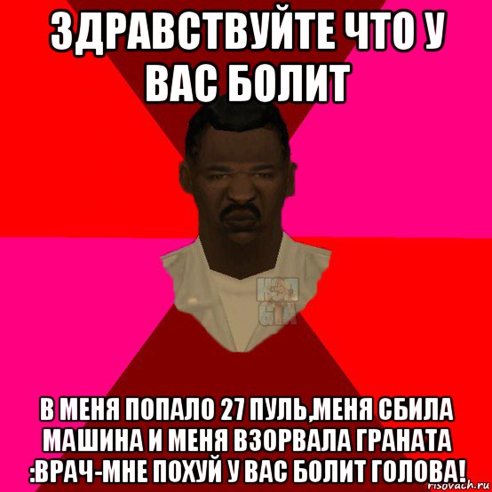 здравствуйте что у вас болит в меня попало 27 пуль,меня сбила машина и меня взорвала граната :врач-мне похуй у вас болит голова!