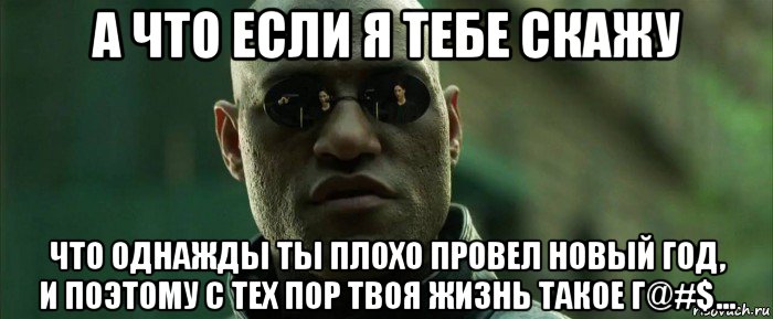 а что если я тебе скажу что однажды ты плохо провел новый год, и поэтому с тех пор твоя жизнь такое г@#$...