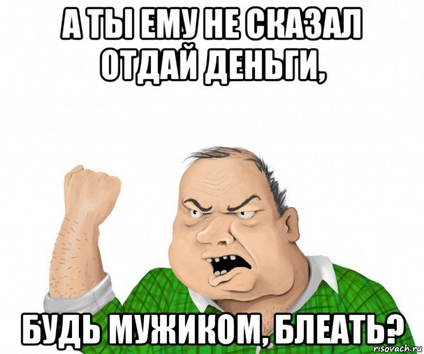 а ты ему не сказал отдай деньги, будь мужиком, блеать?, Мем мужик