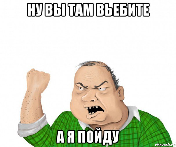 ну вы там вьебите а я пойду, Мем мужик