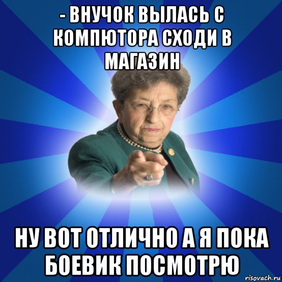 - внучок вылась с компютора сходи в магазин ну вот отлично а я пока боевик посмотрю