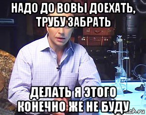 надо до вовы доехать, трубу забрать делать я этого конечно же не буду