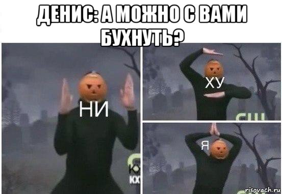 денис: а можно с вами бухнуть? , Мем  Ни ху Я