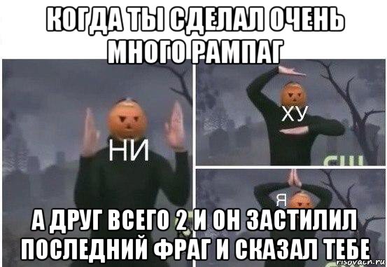 когда ты сделал очень много рампаг а друг всего 2 и он застилил последний фраг и сказал тебе, Мем  Ни ху Я