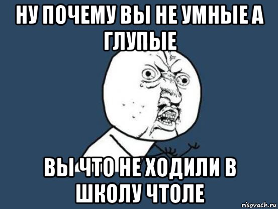 ну почему вы не умные а глупые вы что не ходили в школу чтоле, Мем Ну почему