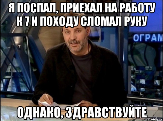 я поспал, приехал на работу к 7 и походу сломал руку однако, здравствуйте