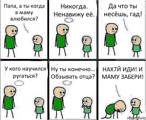 Папа, а ты когда в маму влюбился? Никогда. Ненавижу её. Да что ты несёшь, гад! У кого научился ругаться? Ну ты конечно... Обзывать отца? НАХ7Й ИДИ! И МАМУ ЗАБЕРИ!