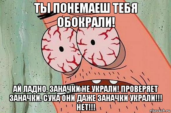 ты понемаеш тебя обокрали! ай ладно, заначки не украли! проверяет заначки. сука они даже заначки украли!!! нет!!!