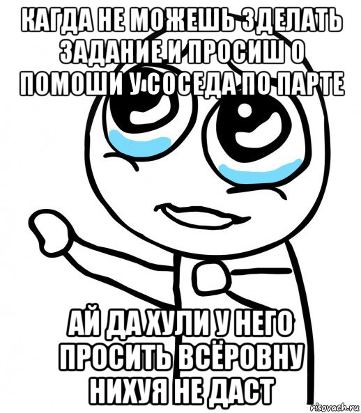 кагда не можешь зделать задание и просиш о помоши у соседа по парте ай да хули у него просить всёровну нихуя не даст