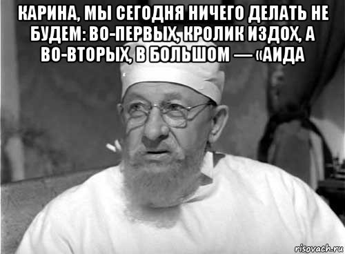 карина, мы сегодня ничего делать не будем: во-первых, кролик издох, а во-вторых, в большом — «аида , Мем Профессор Преображенский