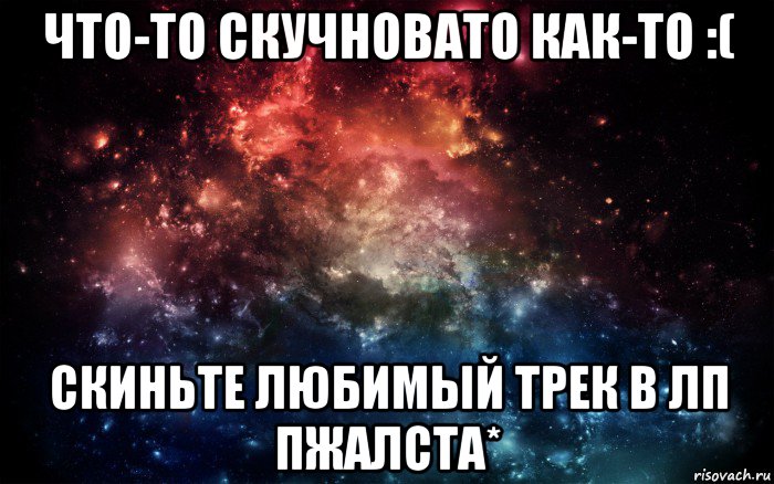 что-то скучновато как-то :( скиньте любимый трек в лп пжалста*