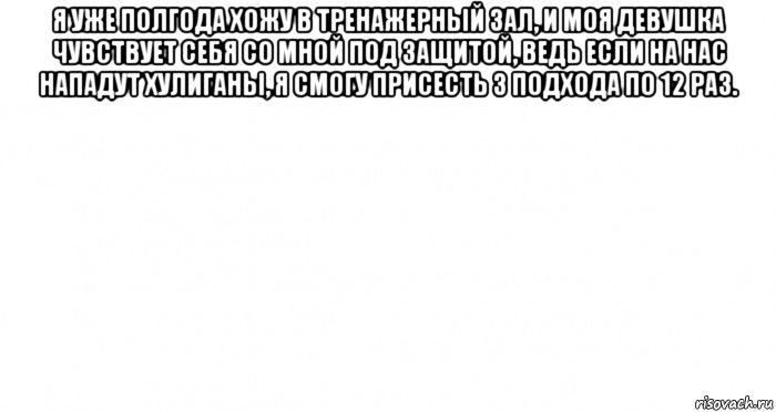 я уже полгода хожу в тренажерный зал, и моя девушка чувствует себя со мной под защитой, ведь если на нас нападут хулиганы, я смогу присесть 3 подхода по 12 раз. , Мем Пустой лист