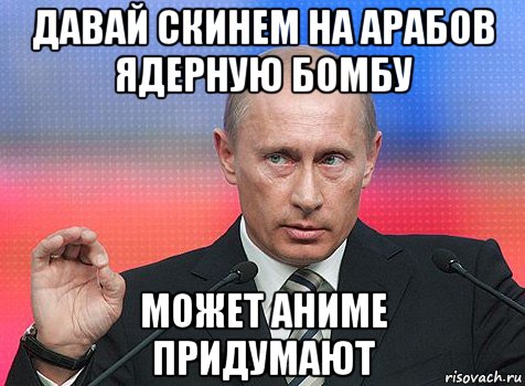 давай скинем на арабов ядерную бомбу может аниме придумают, Мем путин