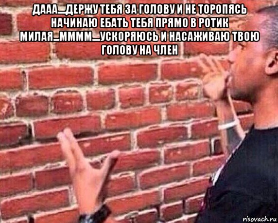 дааа....держу тебя за голову и не торопясь начинаю ебать тебя прямо в ротик милая...мммм....ускоряюсь и насаживаю твою голову на член 