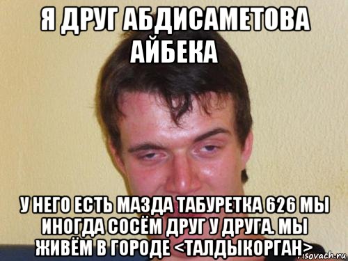 я друг абдисаметова айбека у него есть мазда табуретка 626 мы иногда сосём друг у друга. мы живём в городе <талдыкорган>, Мем real high guy