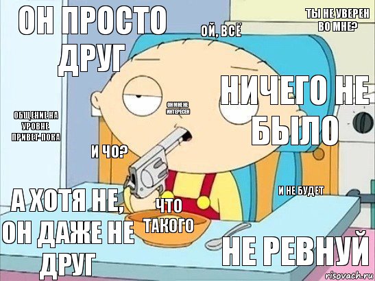 он просто друг ничего не было ой, всё и чо? и не будет что такого не ревнуй а хотя не, он даже не друг общение на уровне привет-пока он мне не интересен ты не уверен во мне?