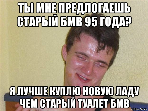 ты мне предлогаешь старый бмв 95 года? я лучше куплю новую ладу чем старый туалет бмв