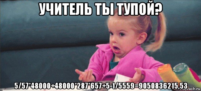 учитель ты тупой? 5/57*48000+48000*287*657+5-1/5559=9050836215,53, Мем  Ты говоришь (девочка возмущается)