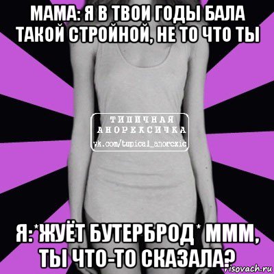 мама: я в твои годы бала такой стройной, не то что ты я:*жуёт бутерброд* ммм, ты что-то сказала?