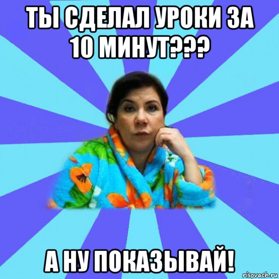 ты сделал уроки за 10 минут??? а ну показывай!, Мем типичная мама