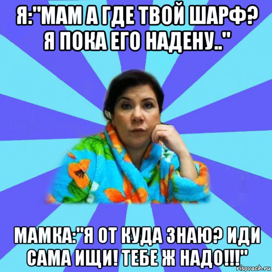 я:"мам а где твой шарф? я пока его надену.." мамка:"я от куда знаю? иди сама ищи! тебе ж надо!!!", Мем типичная мама