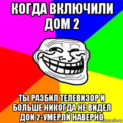 когда включили дом 2 ты разбил телевизор и больше никогда не видел дои 2-умерли наверно