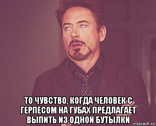  то чувство, когда человек с герпесом на губах предлагает выпить из одной бутылки