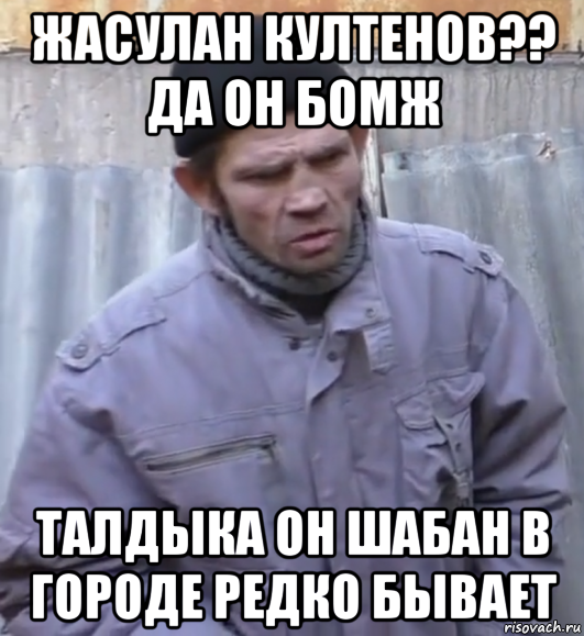 жасулан култенов?? да он бомж талдыка он шабан в городе редко бывает