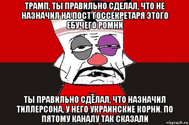 трамп, ты правильно сделал, что не назначил на пост госсекретаря этого ебучего ромни ты правильно сделал, что назначил тиллерсона, у него украинские корни. по пятому каналу так сказали