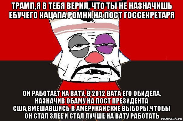 трамп,я в тебя верил, что ты не назначишь ебучего кацапа ромни на пост госсекретаря он работает на вату, в 2012 вата его обидела, назначив обаму на пост президента сша,вмешавшись в американские выборы,чтобы он стал злее и стал лучше на вату работать, Мем ватник