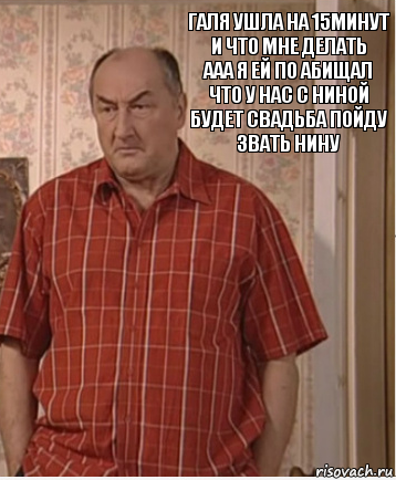 галя ушла на 15минут и что мне делать
ааа я ей по абищал что у нас с ниной
будет свадьба пойду звать нину