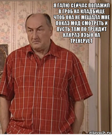 я галю сейчас полажил в гроб на кладбище
чтоб она не мешала мне показ мод смотреть и пусть там по трендит
какраз язык на тренерует