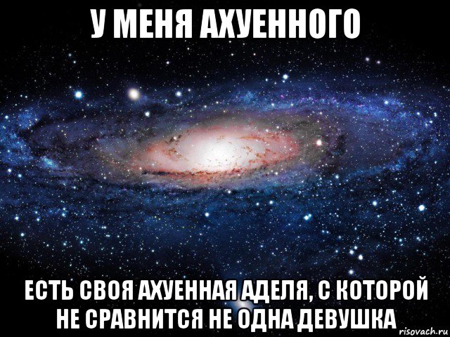 у меня ахуенного есть своя ахуенная аделя, с которой не сравнится не одна девушка