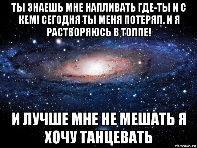 ты знаешь мне напливать где-ты и с кем! сегодня ты меня потерял. и я растворяюсь в толпе! и лучше мне не мешать я хочу танцевать