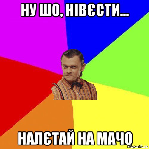 ну шо, нівєсти... налєтай на мачо