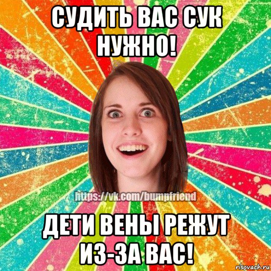 судить вас сук нужно! дети вены режут из-за вас!