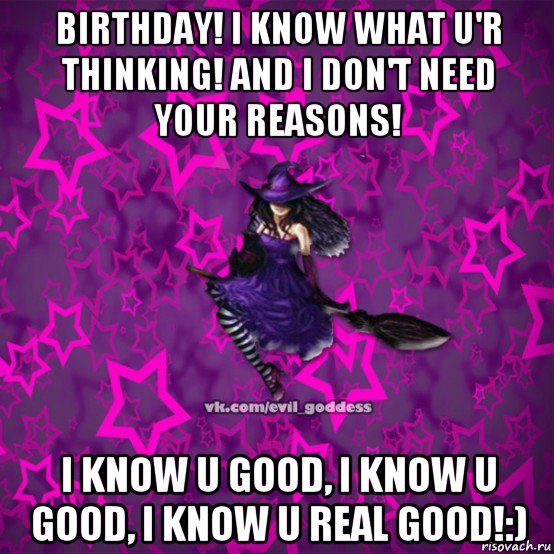 birthday! i know what u'r thinking! and i don't need your reasons! i know u good, i know u good, i know u real good!:)