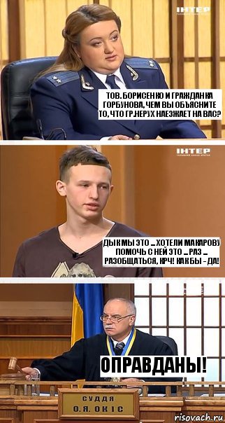 тов. Борисенко и гражданка Горбунова, чем вы объясните то, что гр.Нерух наезжает на вас? Дык мы это ... хотели Макарову помочь с ней это ... раз ... разобщаться, крч! Как бы - да! Оправданы!