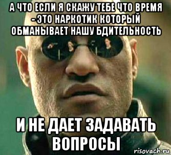 а что если я скажу тебе что время - это наркотик который обманывает нашу бдительность и не дает задавать вопросы