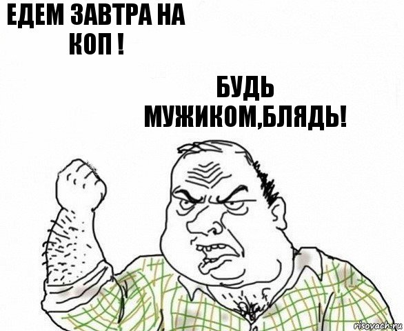 Едем завтра на коп ! Будь мужиком,блядь!