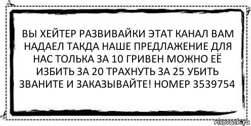 вы хейтер развивайки этат канал вам надаел такда наше предлажение для нас толька за 10 гривен можно её избить за 20 трахнуть за 25 убить званите и заказывайте! номер 3539754 , Комикс Асоциальная антиреклама