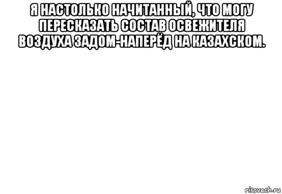 я настолько начитанный, что могу пересказать состав освежителя воздуха задом-наперёд на казахском. 