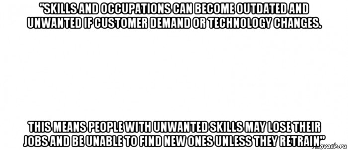 "skills and occupations can become outdated and unwanted if customer demand or technology changes. this means people with unwanted skills may lose their jobs and be unable to find new ones unless they retrain"