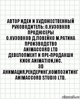 автор идеи и художественный
руководитель: О.Кузовков
продюсеры
О.Кузовков Д.Ловейко М.Ратина
производство
ANIMACCORD LTD
девелопмент и пре-продакшн
KNOK Animation,Inc.
3D анимация,рендеринг,Композитинг
ANIMACCORD Studio Ltd., Комикс  бумага